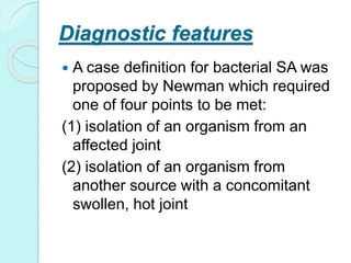 Diagnostic features
 A case definition for bacterial SA was
proposed by Newman which required
one of four points to be met:
(1) isolation of an organism from an
affected joint
(2) isolation of an organism from
another source with a concomitant
swollen, hot joint
 
