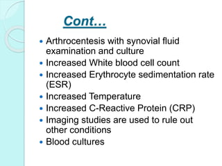 Cont…
 Arthrocentesis with synovial fluid
examination and culture
 Increased White blood cell count
 Increased Erythrocyte sedimentation rate
(ESR)
 Increased Temperature
 Increased C-Reactive Protein (CRP)
 Imaging studies are used to rule out
other conditions
 Blood cultures
 