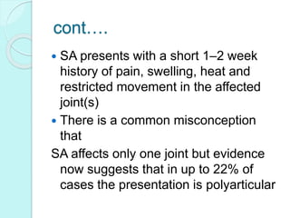 cont….
 SA presents with a short 1–2 week
history of pain, swelling, heat and
restricted movement in the affected
joint(s)
 There is a common misconception
that
SA affects only one joint but evidence
now suggests that in up to 22% of
cases the presentation is polyarticular
 