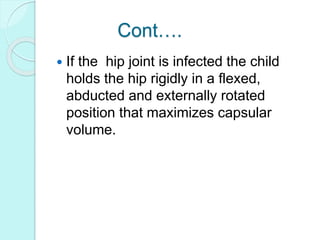 Cont….
 If the hip joint is infected the child
holds the hip rigidly in a flexed,
abducted and externally rotated
position that maximizes capsular
volume.
 