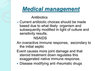 Medical management
Antibiotics
 Current antibiotic choices should be made
based due to what likely organism and
subsequently modified in light of culture and
sensitivity results.
NSAIDS
An overactive immune response, secondary to
the initial septic
Event causes more joint damage and that
steroid treatment down regulates this
exaggerated native immune response.
 Disease modifying anti rheumatic drugs
 