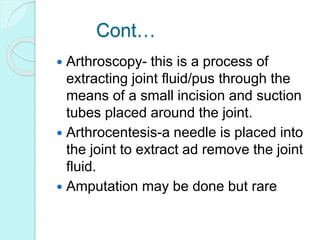 Cont…
 Arthroscopy- this is a process of
extracting joint fluid/pus through the
means of a small incision and suction
tubes placed around the joint.
 Arthrocentesis-a needle is placed into
the joint to extract ad remove the joint
fluid.
 Amputation may be done but rare
 