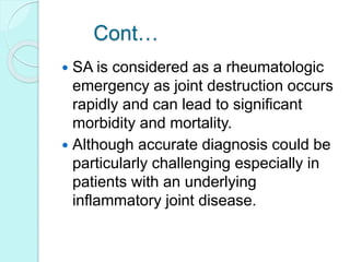 Cont…
 SA is considered as a rheumatologic
emergency as joint destruction occurs
rapidly and can lead to significant
morbidity and mortality.
 Although accurate diagnosis could be
particularly challenging especially in
patients with an underlying
inflammatory joint disease.
 