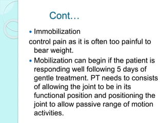 Cont…
 Immobilization
control pain as it is often too painful to
bear weight.
 Mobilization can begin if the patient is
responding well following 5 days of
gentle treatment. PT needs to consists
of allowing the joint to be in its
functional position and positioning the
joint to allow passive range of motion
activities.
 