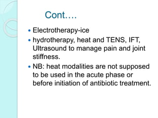Cont….
 Electrotherapy-ice
 hydrotherapy, heat and TENS, IFT,
Ultrasound to manage pain and joint
stiffness.
 NB: heat modalities are not supposed
to be used in the acute phase or
before initiation of antibiotic treatment.
 