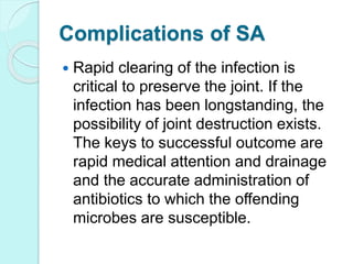 Complications of SA
 Rapid clearing of the infection is
critical to preserve the joint. If the
infection has been longstanding, the
possibility of joint destruction exists.
The keys to successful outcome are
rapid medical attention and drainage
and the accurate administration of
antibiotics to which the offending
microbes are susceptible.
 