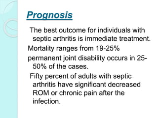 Prognosis
The best outcome for individuals with
septic arthritis is immediate treatment.
Mortality ranges from 19-25%
permanent joint disability occurs in 25-
50% of the cases.
Fifty percent of adults with septic
arthritis have significant decreased
ROM or chronic pain after the
infection.
 