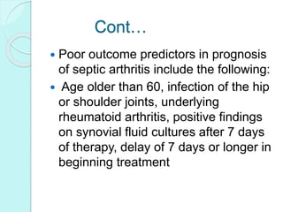Cont…
 Poor outcome predictors in prognosis
of septic arthritis include the following:
 Age older than 60, infection of the hip
or shoulder joints, underlying
rheumatoid arthritis, positive findings
on synovial fluid cultures after 7 days
of therapy, delay of 7 days or longer in
beginning treatment
 