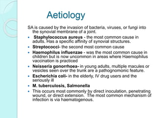 Aetiology
SA is caused by the invasion of bacteria, viruses, or fungi into
the synovial membrane of a joint.
 Staphylococcus aureus - the most common cause in
adults. Has a specific affinity of synovial structures.
 Streptococci- the second most common cause
 Haemophilus influenzae - was the most common cause in
children but is now uncommon in areas where Haemophilus
vaccination is practiced
 Neisseria gonorrhoea- in young adults, multiple macules or
vesicles seen over the trunk are a pathognomonic feature.
 Escherichia coli- in the elderly, IV drug users and the
seriously ill
 M. tuberculosis, Salmonella
 This occurs most commonly by direct inoculation, penetrating
wound, or direct extension. The most common mechanism of
infection is via haematogenous.
 