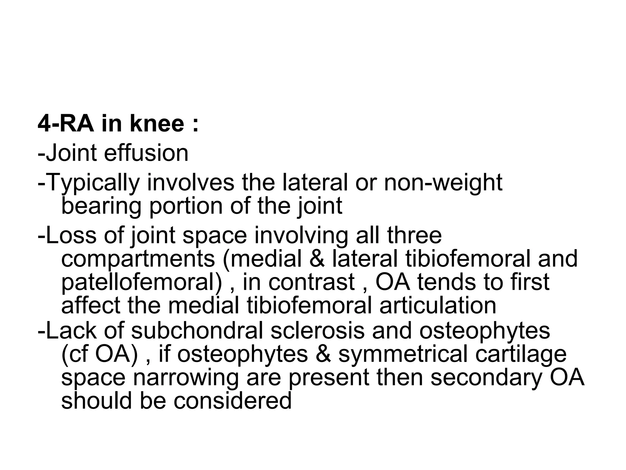 4-RA in knee :
-Joint effusion
-Typically involves the lateral or non-weight
bearing portion of the joint
-Loss of joint space involving all three
compartments (medial & lateral tibiofemoral and
patellofemoral) , in contrast , OA tends to first
affect the medial tibiofemoral articulation
-Lack of subchondral sclerosis and osteophytes
(cf OA) , if osteophytes & symmetrical cartilage
space narrowing are present then secondary OA
should be considered
 