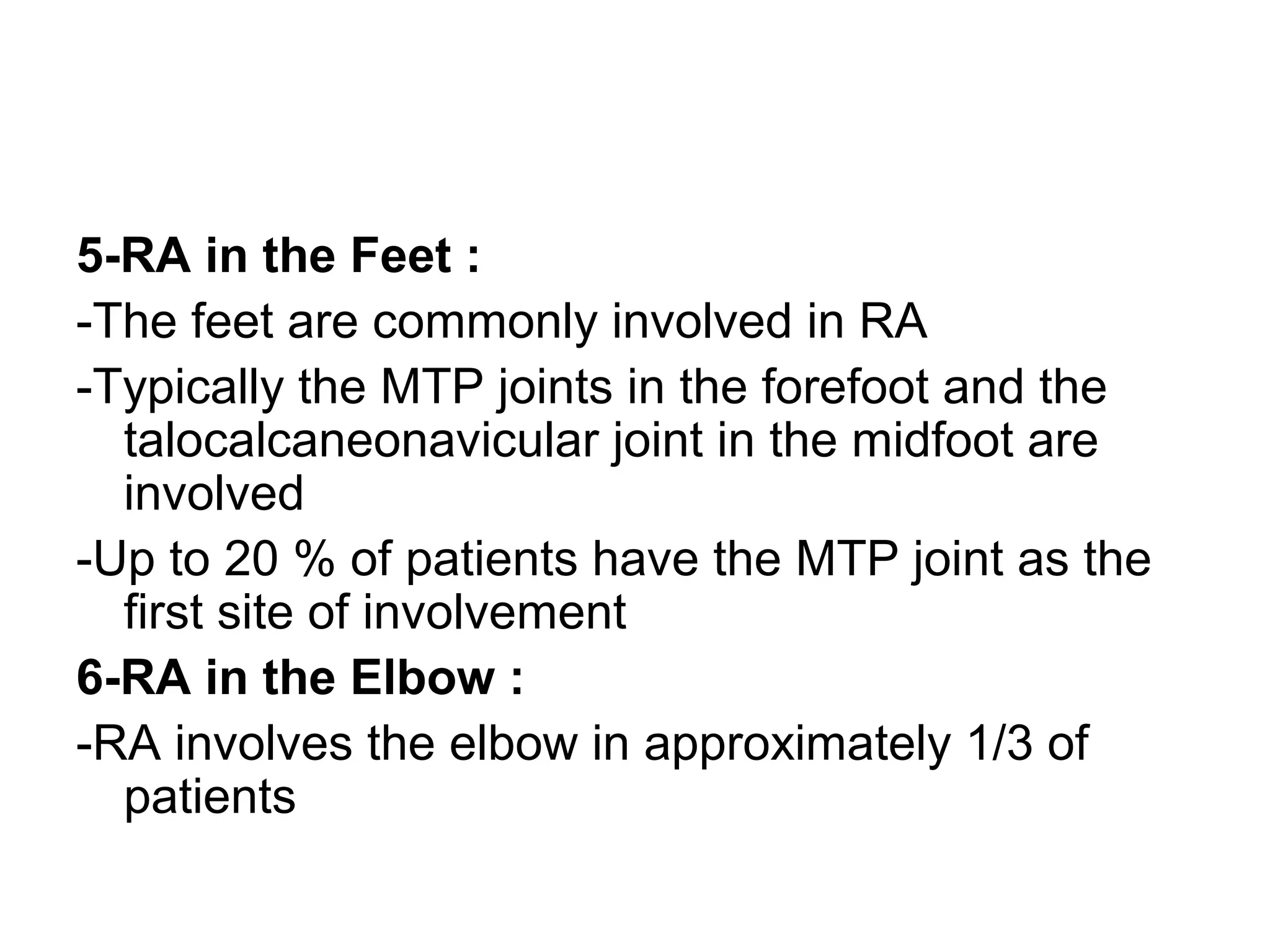 5-RA in the Feet :
-The feet are commonly involved in RA
-Typically the MTP joints in the forefoot and the
talocalcaneonavicular joint in the midfoot are
involved
-Up to 20 % of patients have the MTP joint as the
first site of involvement
6-RA in the Elbow :
-RA involves the elbow in approximately 1/3 of
patients
 