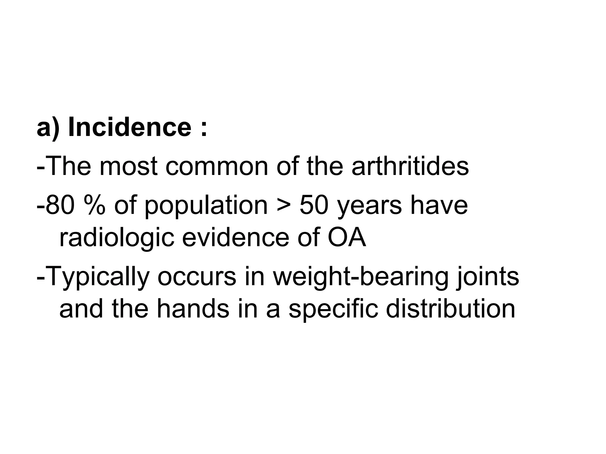 a) Incidence :
-The most common of the arthritides
-80 % of population > 50 years have
radiologic evidence of OA
-Typically occurs in weight-bearing joints
and the hands in a specific distribution
 