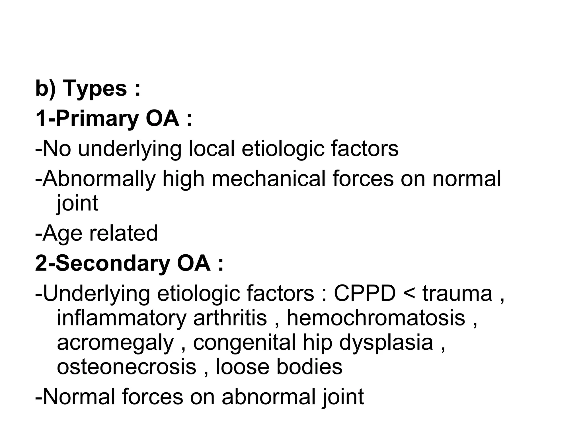 b) Types :
1-Primary OA :
-No underlying local etiologic factors
-Abnormally high mechanical forces on normal
joint
-Age related
2-Secondary OA :
-Underlying etiologic factors : CPPD < trauma ,
inflammatory arthritis , hemochromatosis ,
acromegaly , congenital hip dysplasia ,
osteonecrosis , loose bodies
-Normal forces on abnormal joint
 