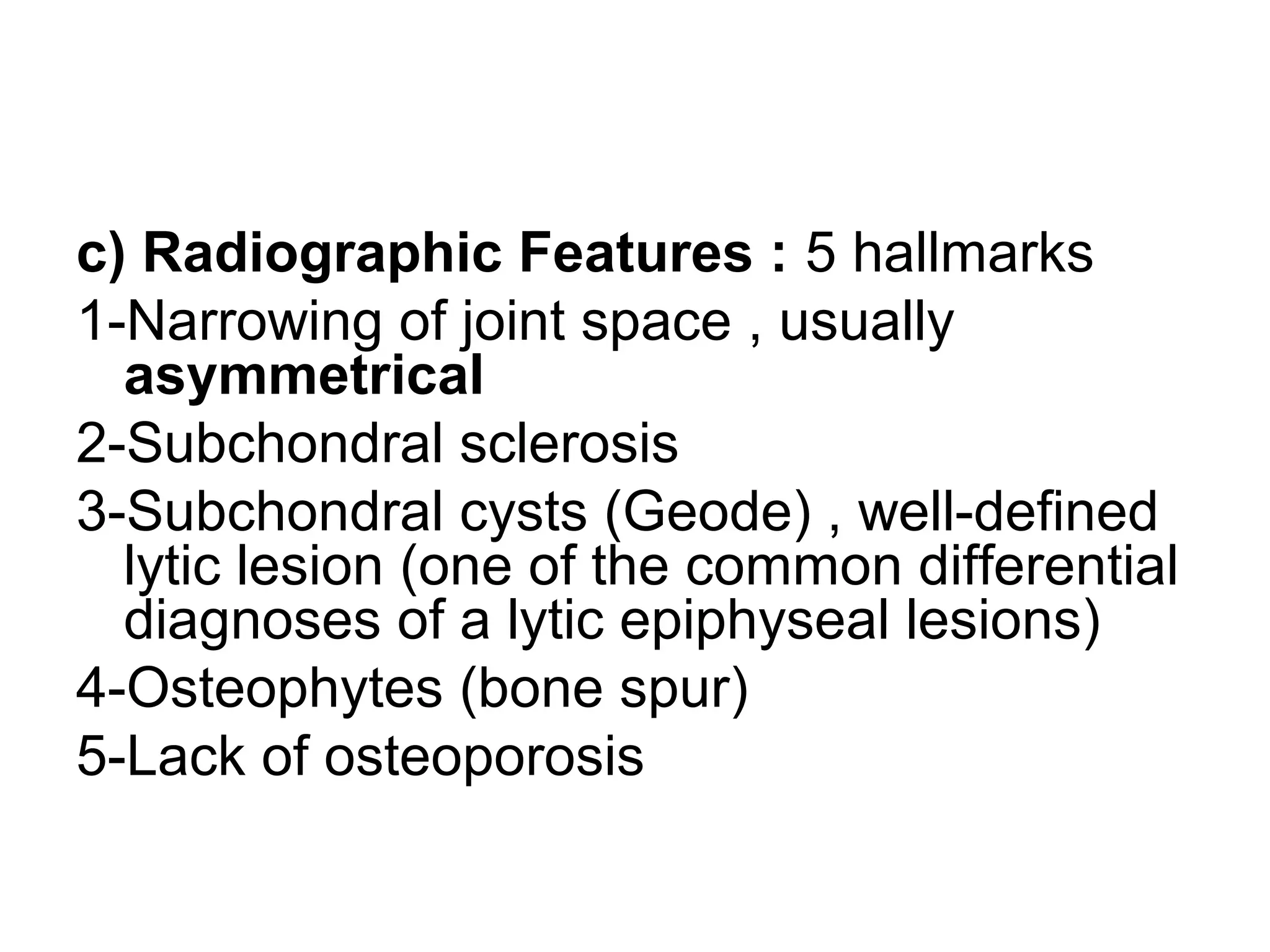 c) Radiographic Features : 5 hallmarks
1-Narrowing of joint space , usually
asymmetrical
2-Subchondral sclerosis
3-Subchondral cysts (Geode) , well-defined
lytic lesion (one of the common differential
diagnoses of a lytic epiphyseal lesions)
4-Osteophytes (bone spur)
5-Lack of osteoporosis
 