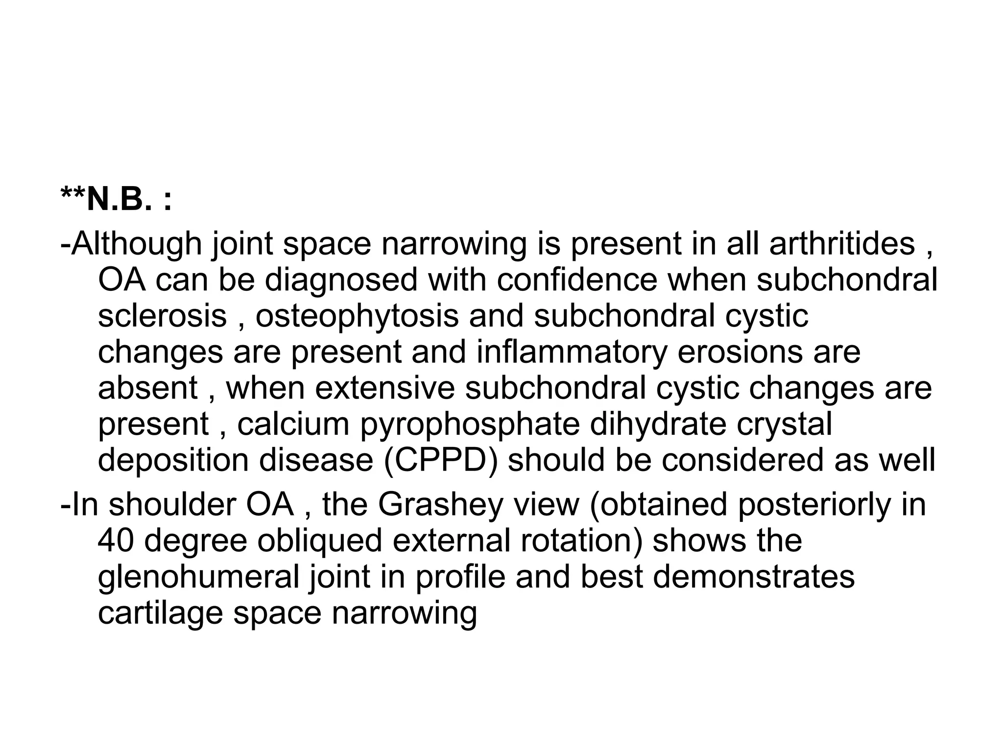 **N.B. :
-Although joint space narrowing is present in all arthritides ,
OA can be diagnosed with confidence when subchondral
sclerosis , osteophytosis and subchondral cystic
changes are present and inflammatory erosions are
absent , when extensive subchondral cystic changes are
present , calcium pyrophosphate dihydrate crystal
deposition disease (CPPD) should be considered as well
-In shoulder OA , the Grashey view (obtained posteriorly in
40 degree obliqued external rotation) shows the
glenohumeral joint in profile and best demonstrates
cartilage space narrowing
 
