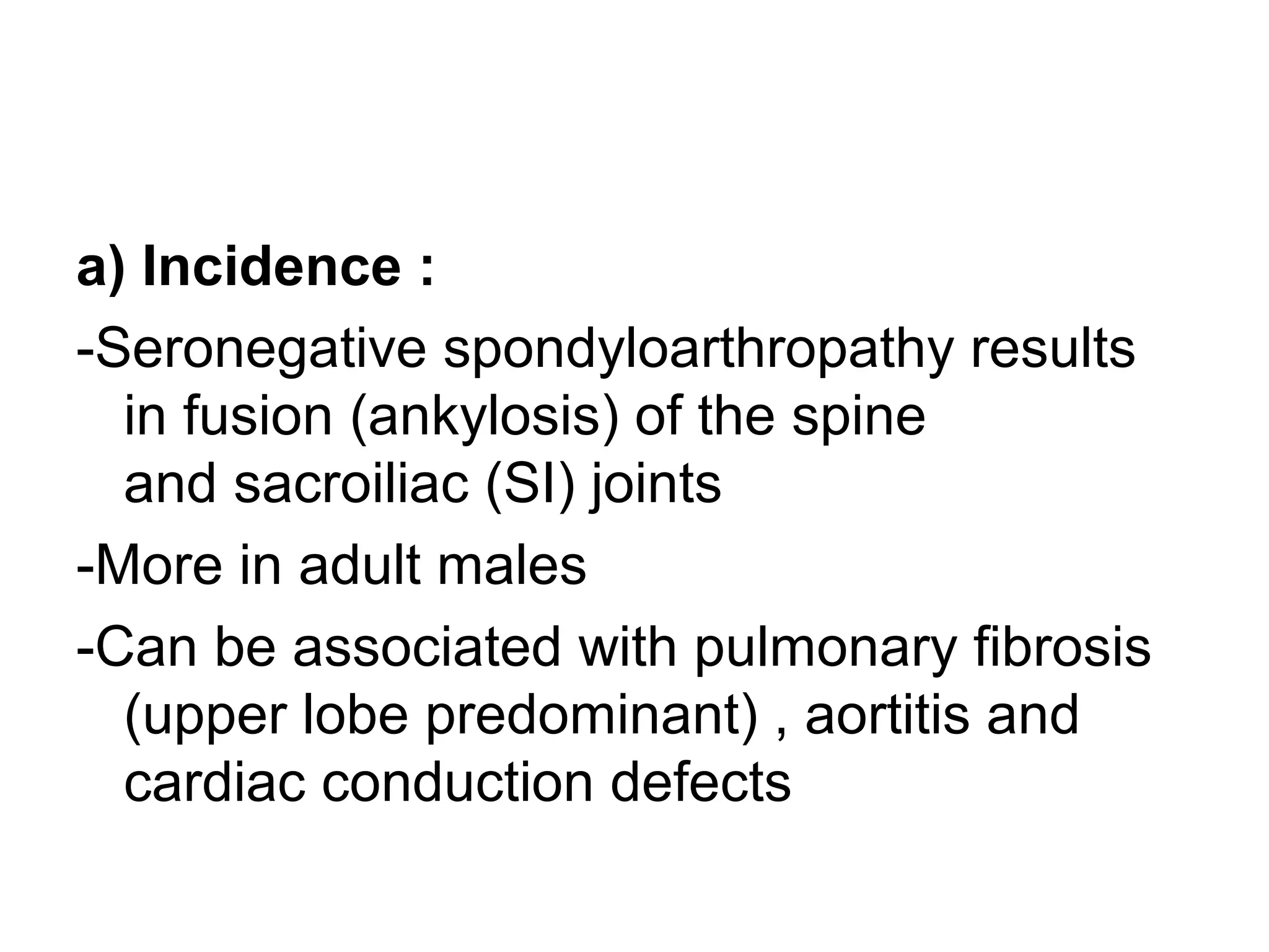 a) Incidence :
-Seronegative spondyloarthropathy results
in fusion (ankylosis) of the spine
and sacroiliac (SI) joints
-More in adult males
-Can be associated with pulmonary fibrosis
(upper lobe predominant) , aortitis and
cardiac conduction defects
 