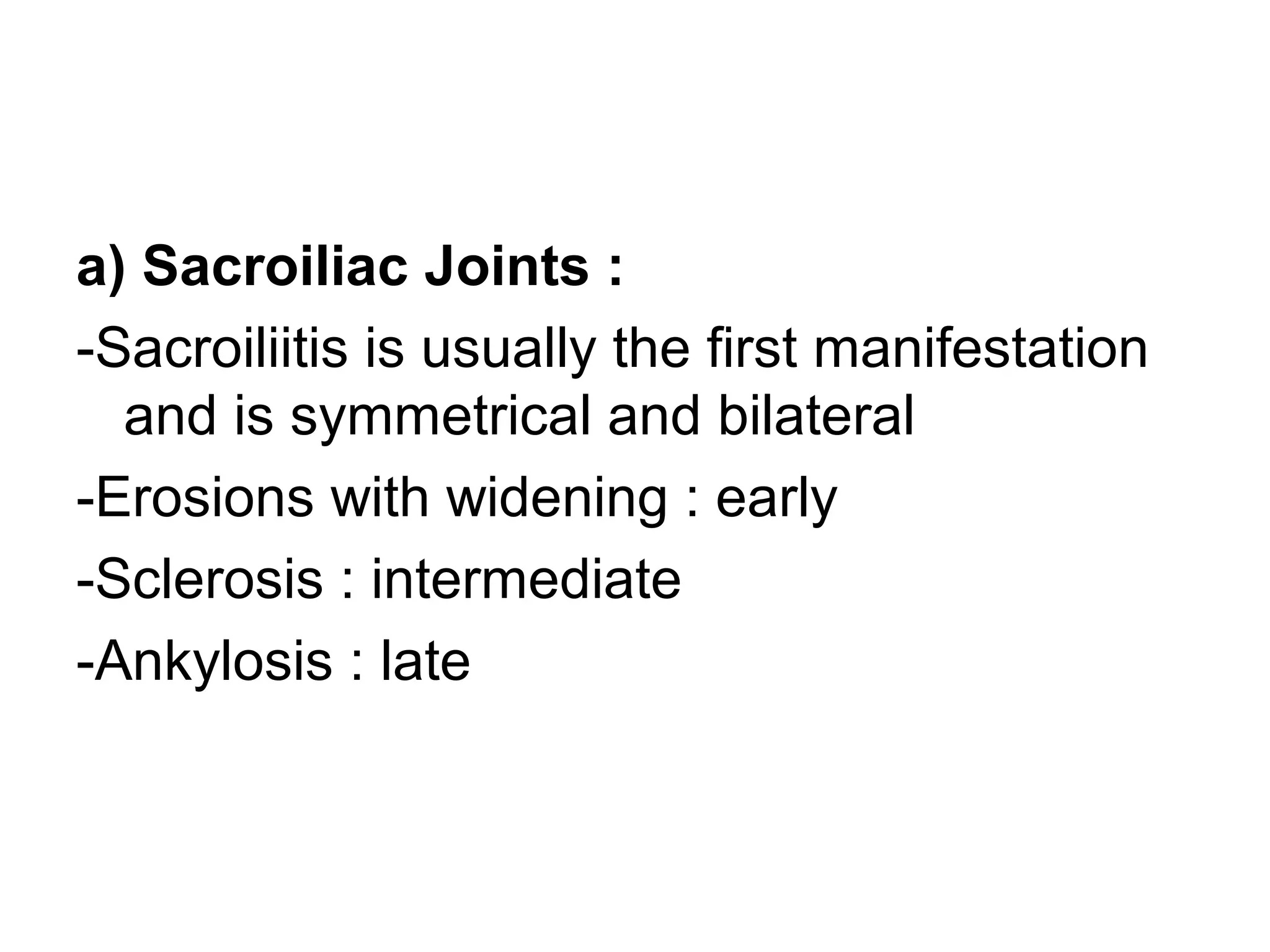 a) Sacroiliac Joints :
-Sacroiliitis is usually the first manifestation
and is symmetrical and bilateral
-Erosions with widening : early
-Sclerosis : intermediate
-Ankylosis : late
 