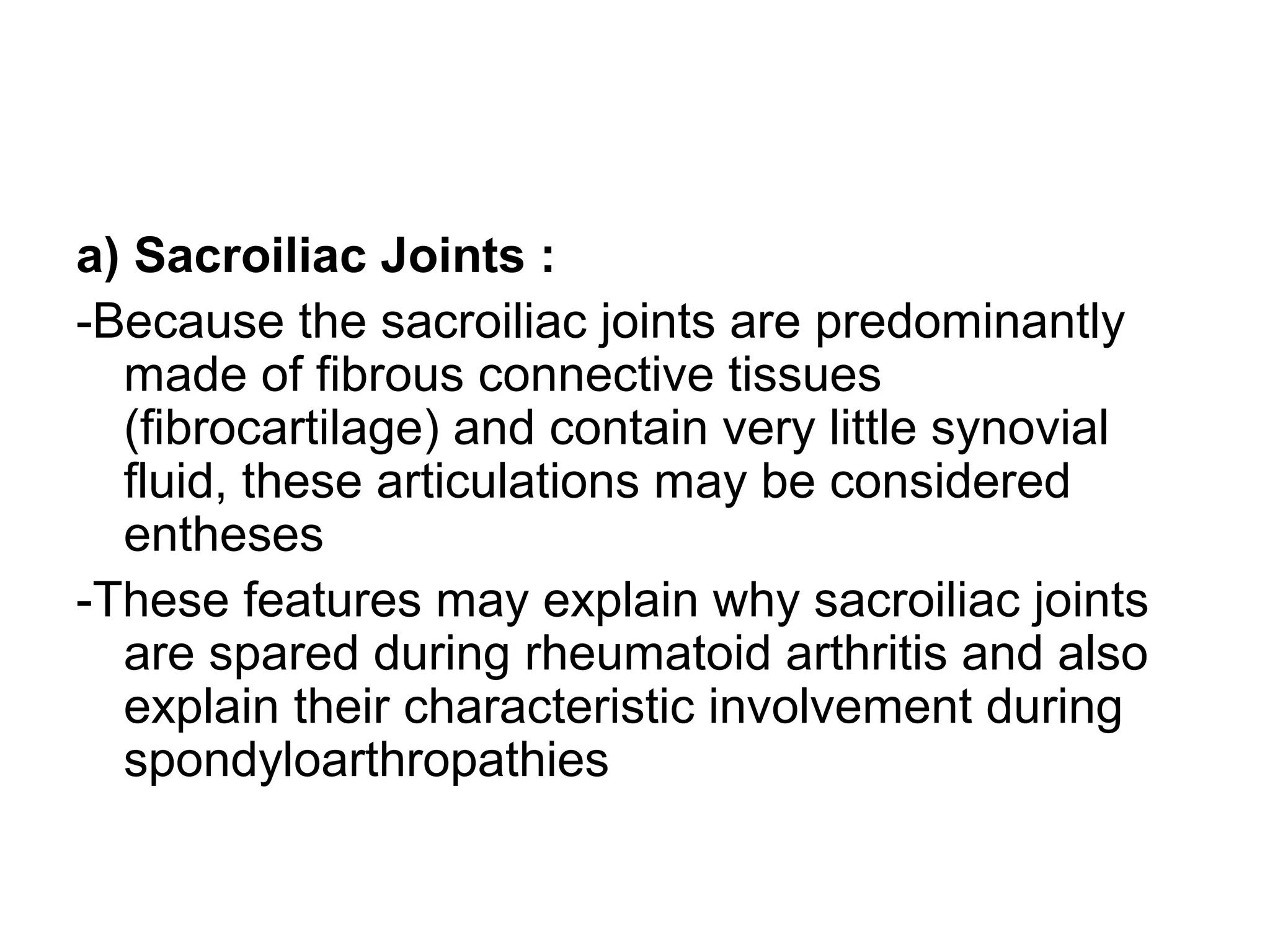 a) Sacroiliac Joints :
-Because the sacroiliac joints are predominantly
made of fibrous connective tissues
(fibrocartilage) and contain very little synovial
fluid, these articulations may be considered
entheses
-These features may explain why sacroiliac joints
are spared during rheumatoid arthritis and also
explain their characteristic involvement during
spondyloarthropathies
 