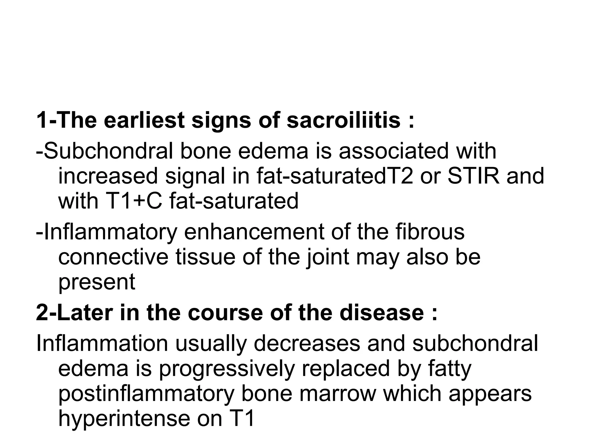 1-The earliest signs of sacroiliitis :
-Subchondral bone edema is associated with
increased signal in fat-saturatedT2 or STIR and
with T1+C fat-saturated
-Inflammatory enhancement of the fibrous
connective tissue of the joint may also be
present
2-Later in the course of the disease :
Inflammation usually decreases and subchondral
edema is progressively replaced by fatty
postinflammatory bone marrow which appears
hyperintense on T1
 