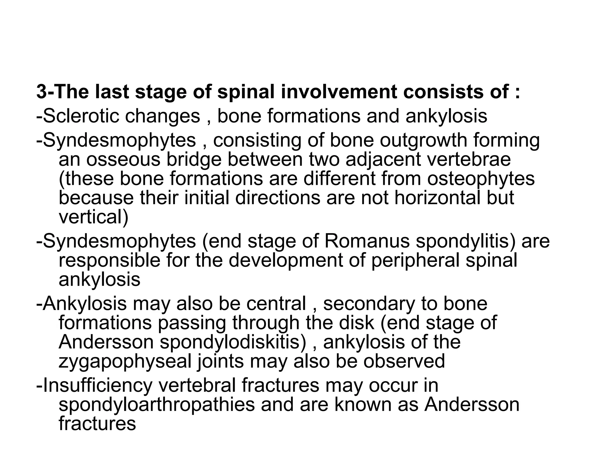 3-The last stage of spinal involvement consists of :
-Sclerotic changes , bone formations and ankylosis
-Syndesmophytes , consisting of bone outgrowth forming
an osseous bridge between two adjacent vertebrae
(these bone formations are different from osteophytes
because their initial directions are not horizontal but
vertical)
-Syndesmophytes (end stage of Romanus spondylitis) are
responsible for the development of peripheral spinal
ankylosis
-Ankylosis may also be central , secondary to bone
formations passing through the disk (end stage of
Andersson spondylodiskitis) , ankylosis of the
zygapophyseal joints may also be observed
-Insufficiency vertebral fractures may occur in
spondyloarthropathies and are known as Andersson
fractures
 