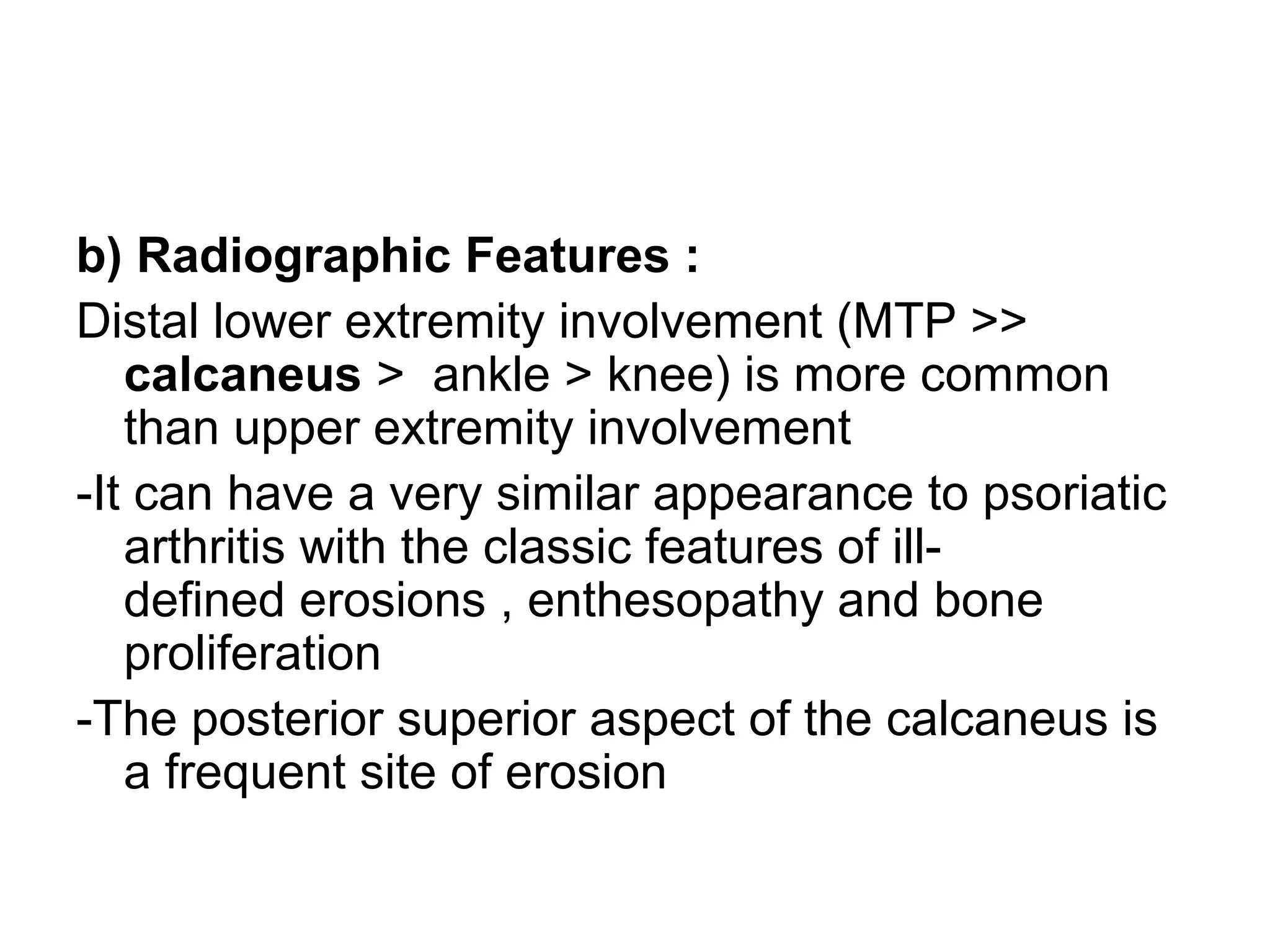 b) Radiographic Features :
Distal lower extremity involvement (MTP >>
calcaneus > ankle > knee) is more common
than upper extremity involvement
-It can have a very similar appearance to psoriatic
arthritis with the classic features of ill-
defined erosions , enthesopathy and bone
proliferation
-The posterior superior aspect of the calcaneus is
a frequent site of erosion
 