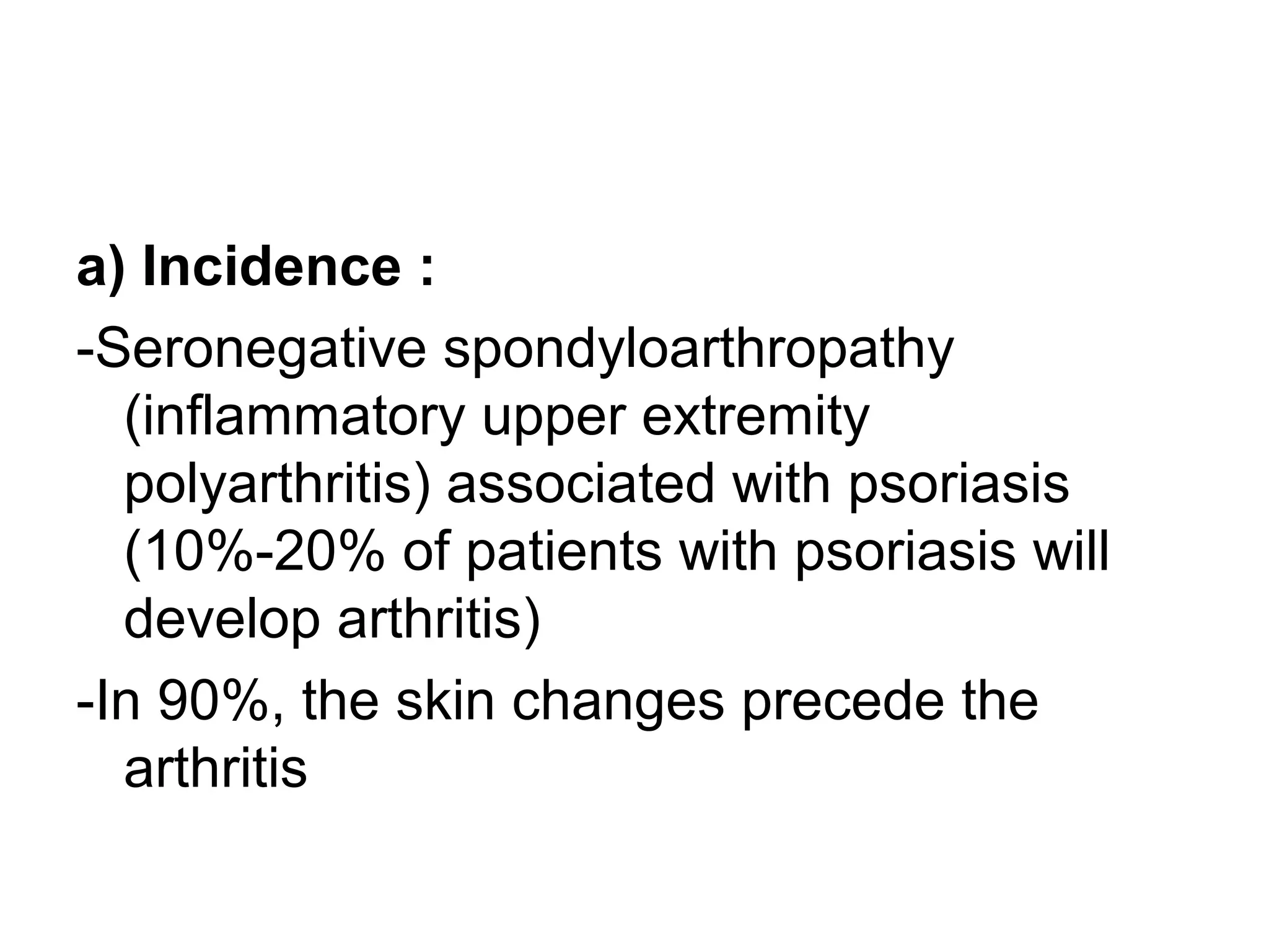 a) Incidence :
-Seronegative spondyloarthropathy
(inflammatory upper extremity
polyarthritis) associated with psoriasis
(10%-20% of patients with psoriasis will
develop arthritis)
-In 90%, the skin changes precede the
arthritis
 