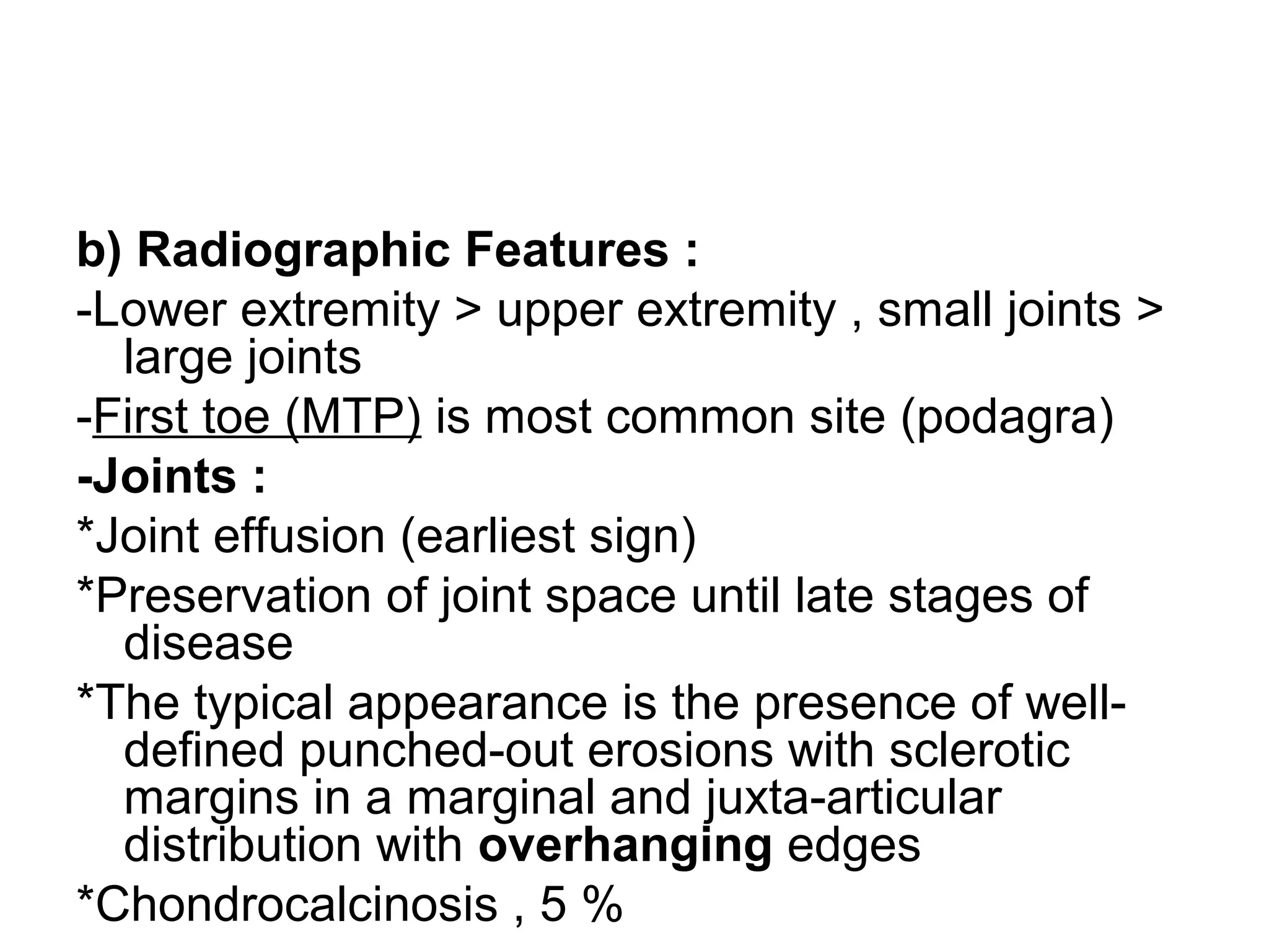 b) Radiographic Features :
-Lower extremity > upper extremity , small joints >
large joints
-First toe (MTP) is most common site (podagra)
-Joints :
*Joint effusion (earliest sign)
*Preservation of joint space until late stages of
disease
*The typical appearance is the presence of well-
defined punched-out erosions with sclerotic
margins in a marginal and juxta-articular
distribution with overhanging edges
*Chondrocalcinosis , 5 %
 
