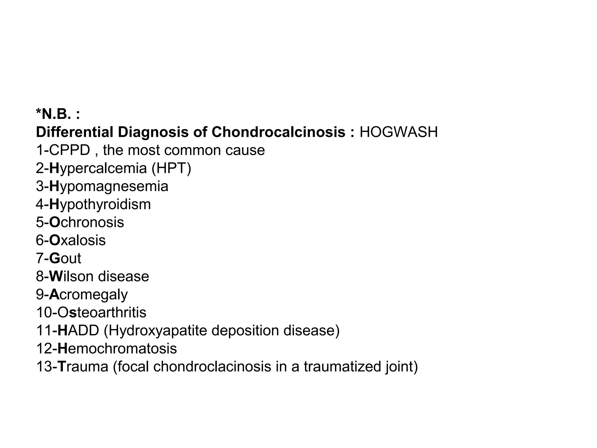 *N.B. :
Differential Diagnosis of Chondrocalcinosis : HOGWASH
1-CPPD , the most common cause
2-Hypercalcemia (HPT)
3-Hypomagnesemia
4-Hypothyroidism
5-Ochronosis
6-Oxalosis
7-Gout
8-Wilson disease
9-Acromegaly
10-Osteoarthritis
11-HADD (Hydroxyapatite deposition disease)
12-Hemochromatosis
13-Trauma (focal chondroclacinosis in a traumatized joint)
 