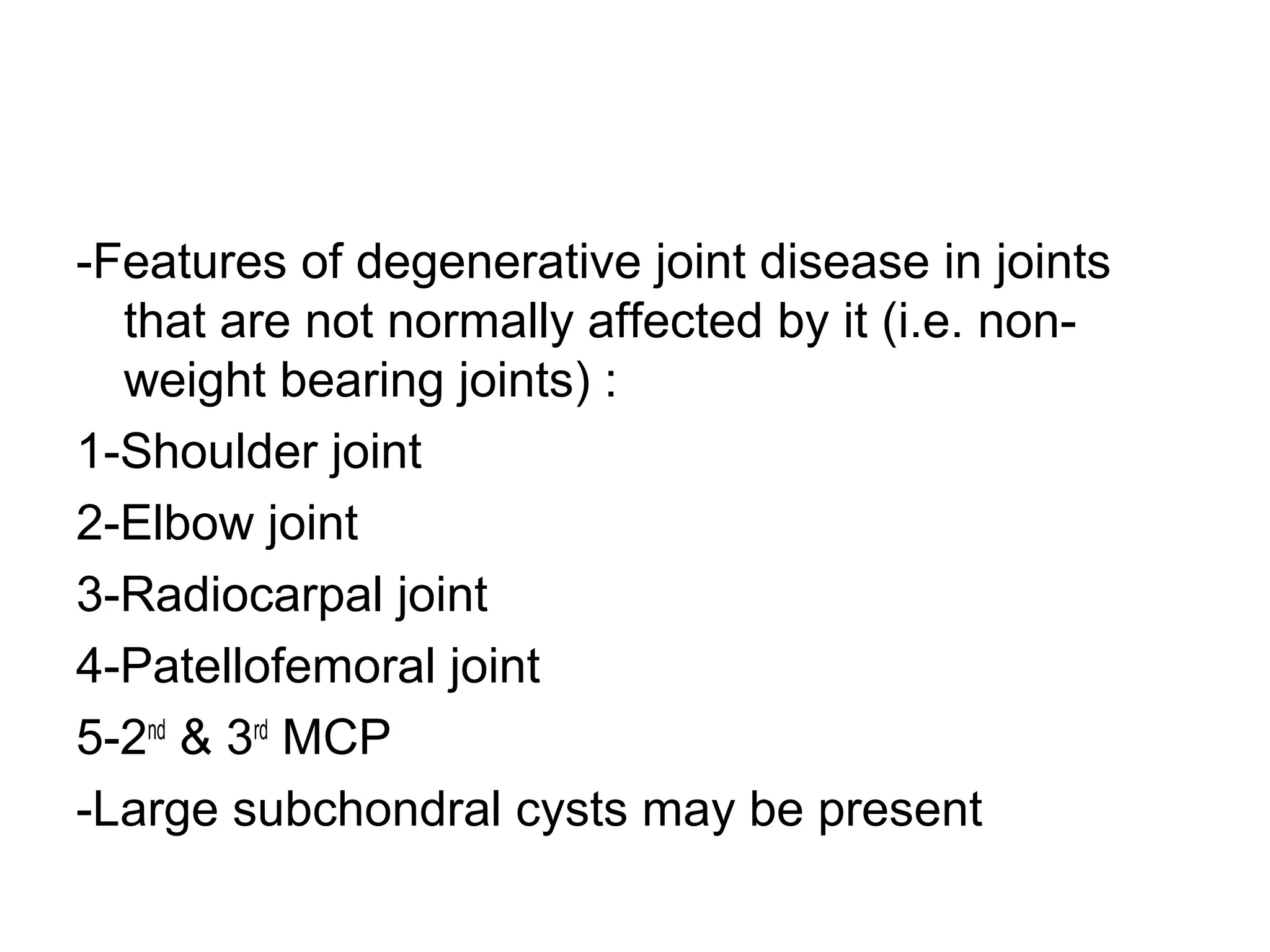 -Features of degenerative joint disease in joints
that are not normally affected by it (i.e. non-
weight bearing joints) :
1-Shoulder joint
2-Elbow joint
3-Radiocarpal joint
4-Patellofemoral joint
5-2nd
& 3rd
MCP
-Large subchondral cysts may be present
 