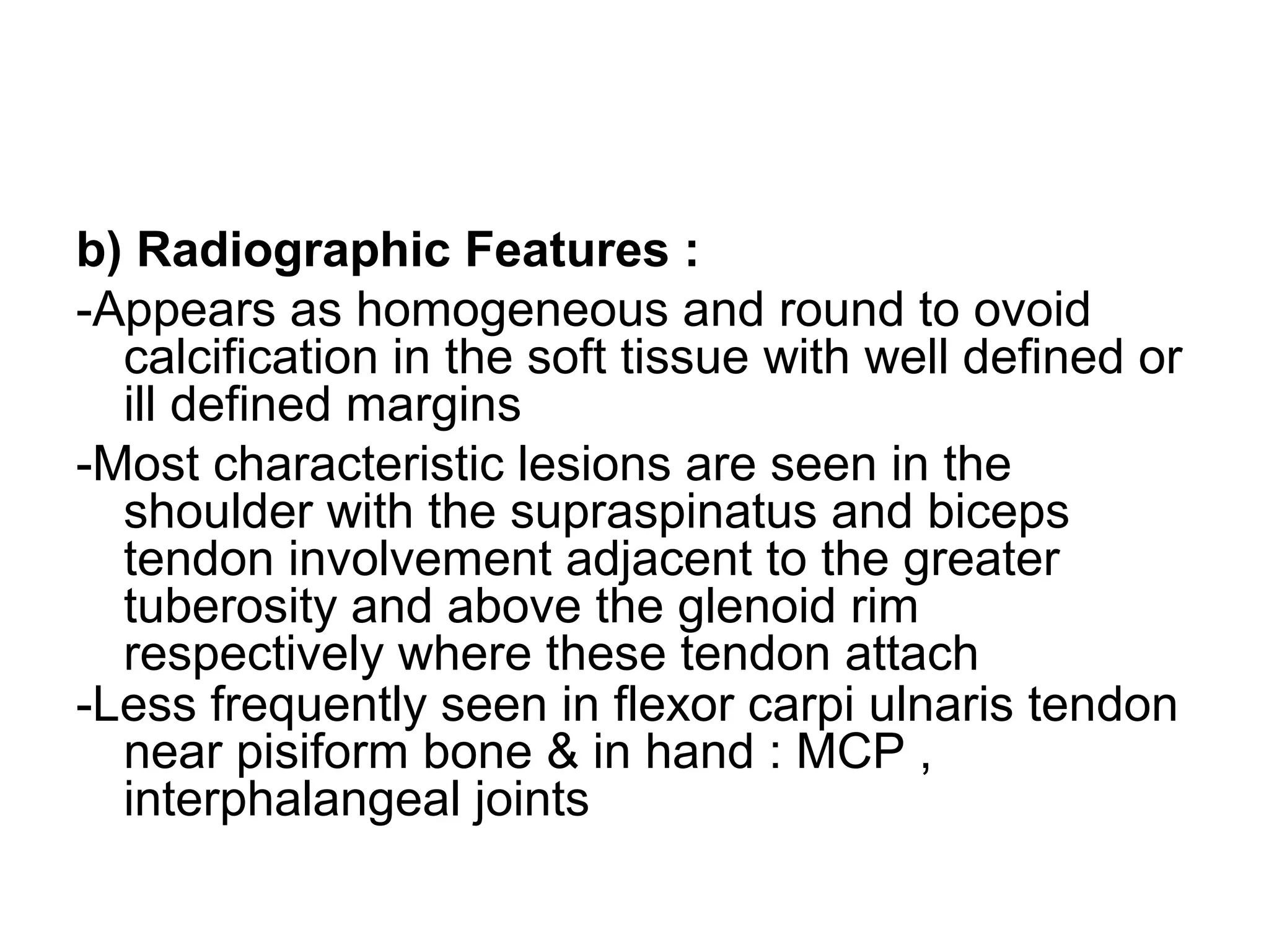 b) Radiographic Features :
-Appears as homogeneous and round to ovoid
calcification in the soft tissue with well defined or
ill defined margins
-Most characteristic lesions are seen in the
shoulder with the supraspinatus and biceps
tendon involvement adjacent to the greater
tuberosity and above the glenoid rim
respectively where these tendon attach
-Less frequently seen in flexor carpi ulnaris tendon
near pisiform bone & in hand : MCP ,
interphalangeal joints
 