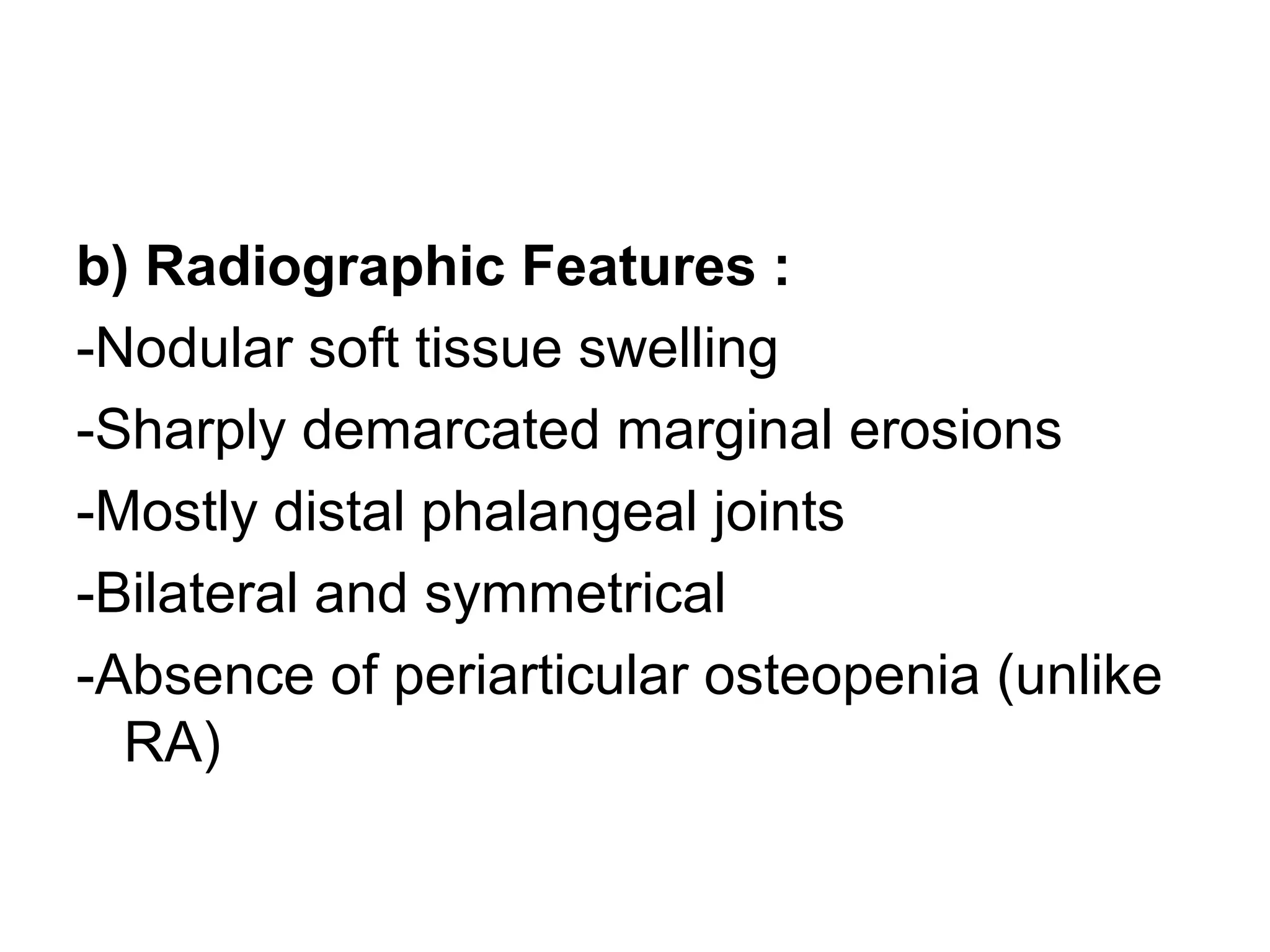 b) Radiographic Features :
-Nodular soft tissue swelling
-Sharply demarcated marginal erosions
-Mostly distal phalangeal joints
-Bilateral and symmetrical
-Absence of periarticular osteopenia (unlike
RA)
 