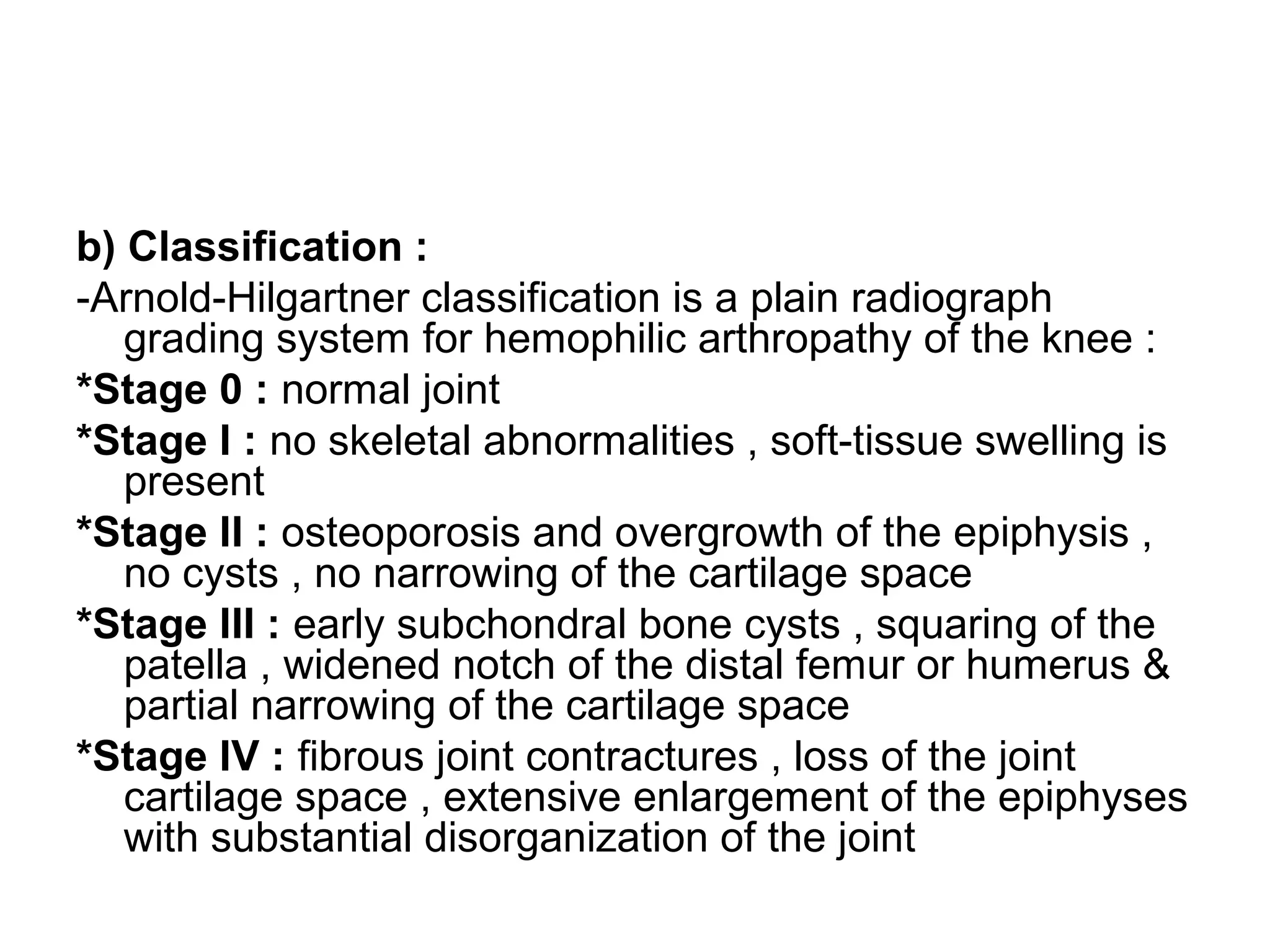 b) Classification :
-Arnold-Hilgartner classification is a plain radiograph
grading system for hemophilic arthropathy of the knee :
*Stage 0 : normal joint
*Stage I : no skeletal abnormalities , soft-tissue swelling is
present
*Stage II : osteoporosis and overgrowth of the epiphysis ,
no cysts , no narrowing of the cartilage space
*Stage III : early subchondral bone cysts , squaring of the
patella , widened notch of the distal femur or humerus &
partial narrowing of the cartilage space
*Stage IV : fibrous joint contractures , loss of the joint
cartilage space , extensive enlargement of the epiphyses
with substantial disorganization of the joint
 