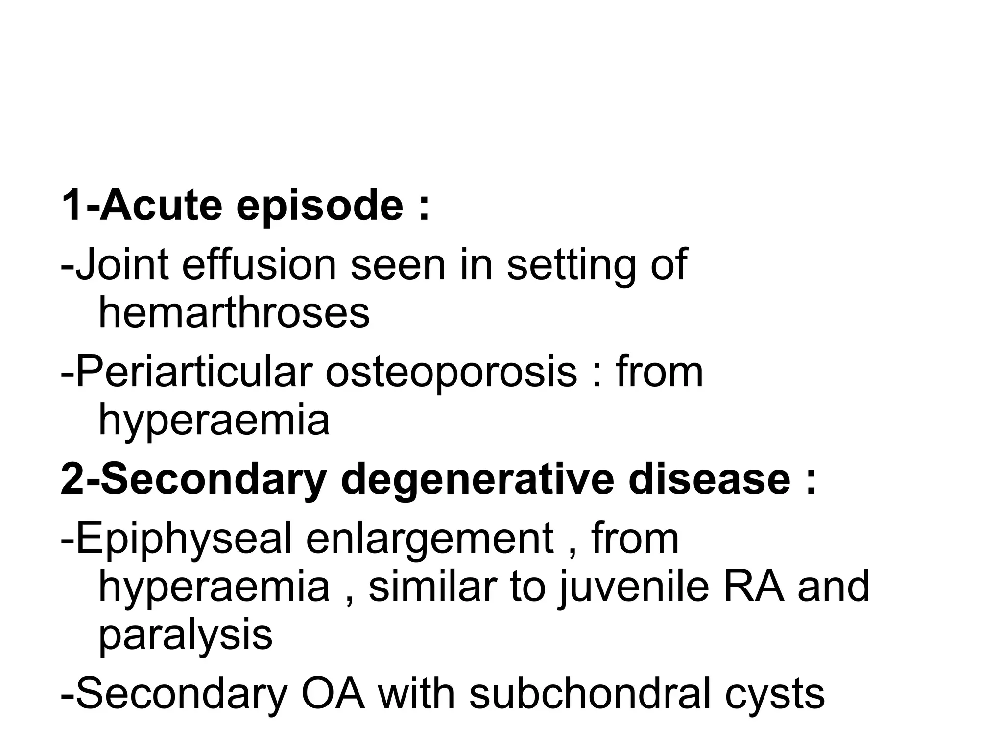1-Acute episode :
-Joint effusion seen in setting of
hemarthroses
-Periarticular osteoporosis : from
hyperaemia
2-Secondary degenerative disease :
-Epiphyseal enlargement , from
hyperaemia , similar to juvenile RA and
paralysis
-Secondary OA with subchondral cysts
 
