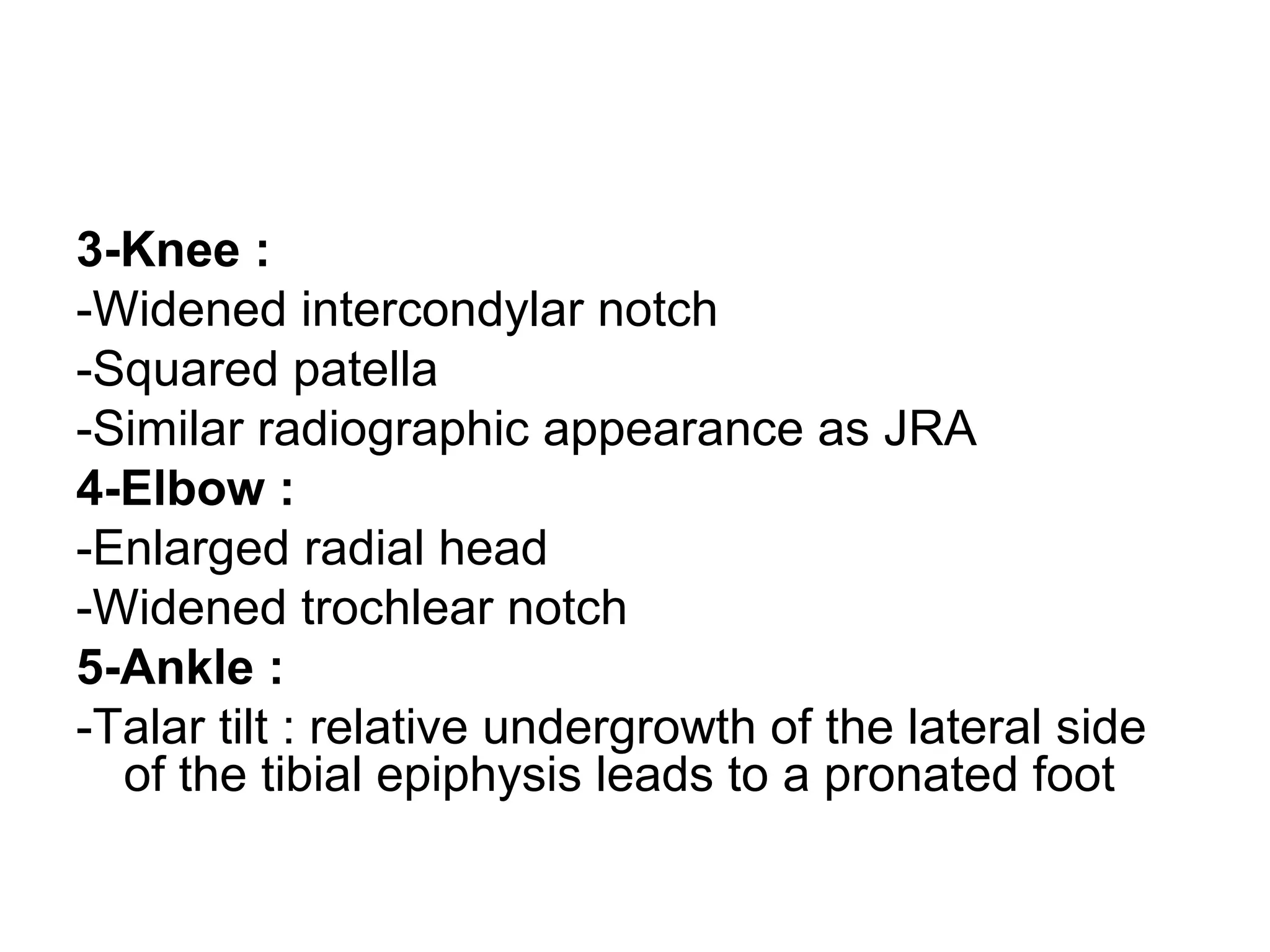 3-Knee :
-Widened intercondylar notch
-Squared patella
-Similar radiographic appearance as JRA
4-Elbow :
-Enlarged radial head
-Widened trochlear notch
5-Ankle :
-Talar tilt : relative undergrowth of the lateral side
of the tibial epiphysis leads to a pronated foot
 