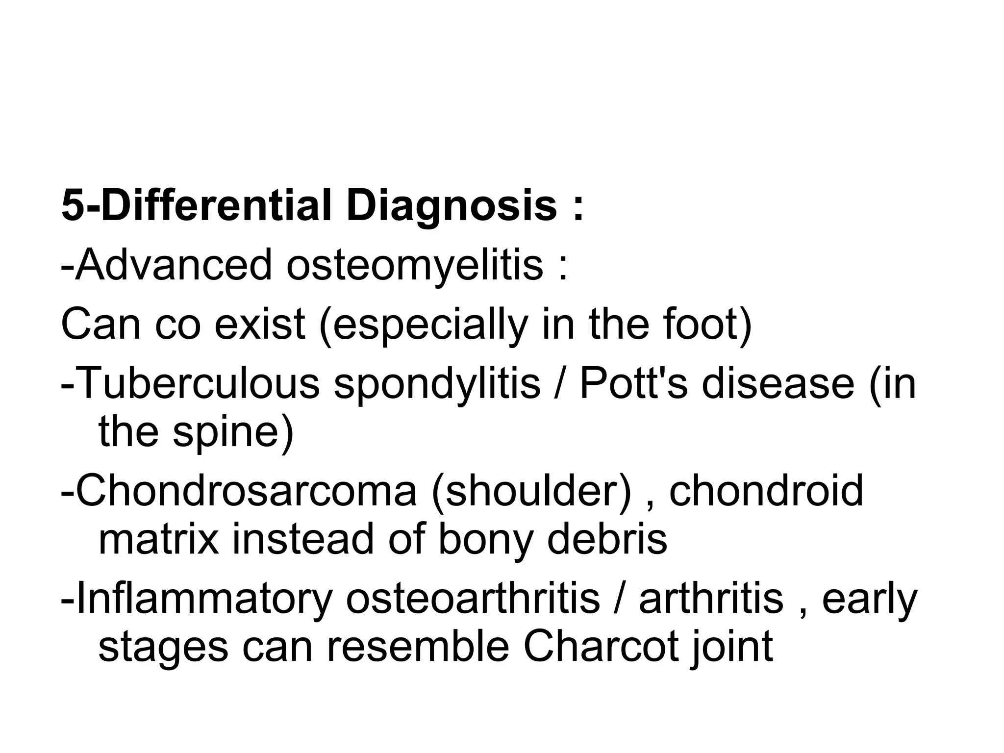 5-Differential Diagnosis :
-Advanced osteomyelitis :
Can co exist (especially in the foot)
-Tuberculous spondylitis / Pott's disease (in
the spine)
-Chondrosarcoma (shoulder) , chondroid
matrix instead of bony debris
-Inflammatory osteoarthritis / arthritis , early
stages can resemble Charcot joint
 