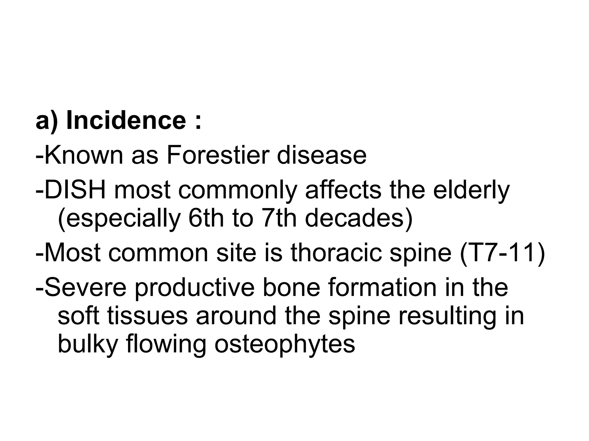 a) Incidence :
-Known as Forestier disease
-DISH most commonly affects the elderly
(especially 6th to 7th decades)
-Most common site is thoracic spine (T7-11)
-Severe productive bone formation in the
soft tissues around the spine resulting in
bulky flowing osteophytes
 