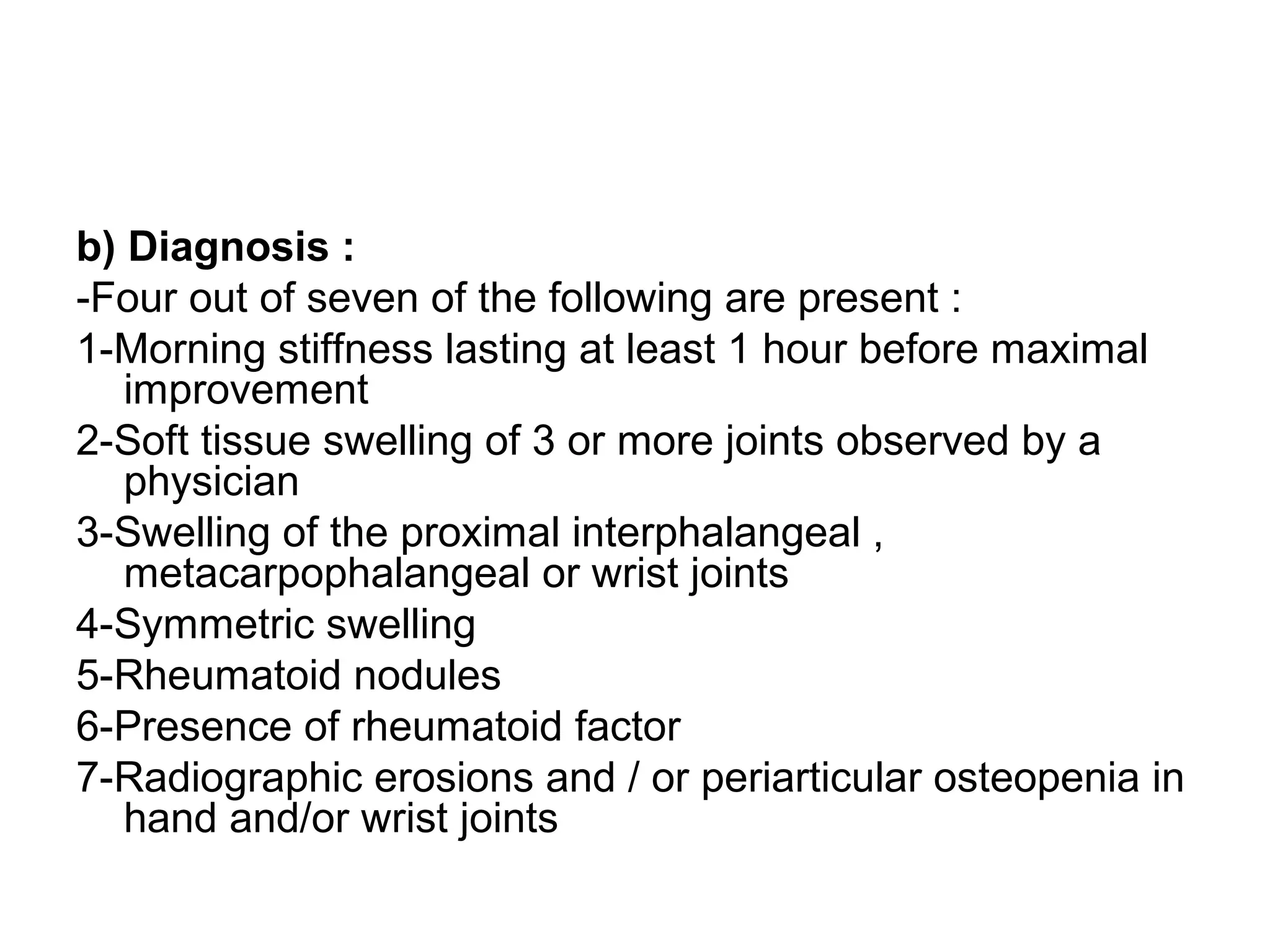 b) Diagnosis :
-Four out of seven of the following are present :
1-Morning stiffness lasting at least 1 hour before maximal
improvement
2-Soft tissue swelling of 3 or more joints observed by a
physician
3-Swelling of the proximal interphalangeal ,
metacarpophalangeal or wrist joints
4-Symmetric swelling
5-Rheumatoid nodules
6-Presence of rheumatoid factor
7-Radiographic erosions and / or periarticular osteopenia in
hand and/or wrist joints
 