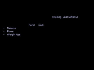 Signs and symptoms
Regardless of the type of arthritis, the common symptoms for all arthritis
disorders include varied levels of pain, swelling, joint stiffness, and
sometimes a constant ache around the joint(s). Arthritic disorders can
also affect other organs in the body with a variety of symptoms.
• Inability to use the hand or walk
• Malaise and a feeling of tiredness
• Fever
• Weight loss
• Poor sleep
• Muscle aches and pains
• Tenderness
• Difficulty moving the joint
It is common in advanced arthritis for significant secondary changes to
occur. For example, in someone who has limited their physical activity:
• Muscle weakness
• Loss of flexibility
• Decreased aerobic fitness
 