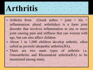  Arthritis from (Greek arthro = joint + itis =
inflammation; plural: arthritides) is a form joint
disorder that involves inflammation in one or more
joint causing pain and stiffness that can worsen with
age, but can also affect children.
 About 1 in 1,000 children develop arthritis, often
called as juvenile idiopathic arthritis(JIA).
 There are two main types of arthritis i.e.
Osteoarthritis and Rheumatoid arthritis(RA) to be
mentioned among many.
 