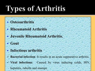  Osteoarthritis
 Rheumatoid Arthritis
 Juvenile Rheumatoid Arthritis.
 Gout
 Infectious arthritis
 Bacterial infection: It results in an acute suppurative arthritis.
 Viral infections: Caused by virus inducing colds, HIV,
hepatitis, rubella and mumps.
 