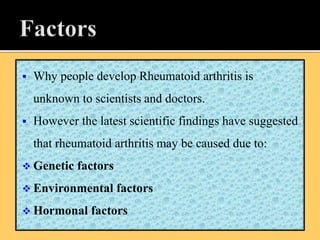  Why people develop Rheumatoid arthritis is
unknown to scientists and doctors.
 However the latest scientific findings have suggested
that rheumatoid arthritis may be caused due to:
 Genetic factors
 Environmental factors
 Hormonal factors
 