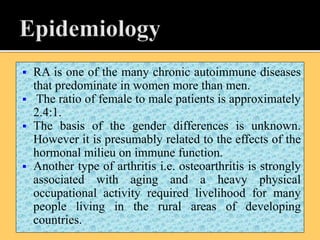  RA is one of the many chronic autoimmune diseases
that predominate in women more than men.
 The ratio of female to male patients is approximately
2.4:1.
 The basis of the gender differences is unknown.
However it is presumably related to the effects of the
hormonal milieu on immune function.
 Another type of arthritis i.e. osteoarthritis is strongly
associated with aging and a heavy physical
occupational activity required livelihood for many
people living in the rural areas of developing
countries.
 