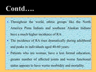  Throughout the world, ethnic groups like the North
America Pima Indians and southeast Alaskan Indians
have a much higher incidence of RA.
 The incidence of RA rises dramatically during adulthood
and peaks in individuals aged 40-60 years.
 Patients who are woman, have a less formal education,
greater number of affected joints and worse functional
status appears to have worse morbidity and mortality.
 