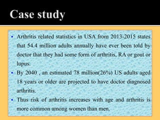 Arthritis related statistics in USA from 2013-2015 states
that 54.4 million adults annually have ever been told by
doctor that they had some form of arthritis, RA or gout or
lupus.
 By 2040 , an estimated 78 million(26%) US adults aged
18 years or older are projected to have doctor diagnosed
arthritis.
 Thus risk of arthritis increases with age and arthritis is
more common among women than men.
 