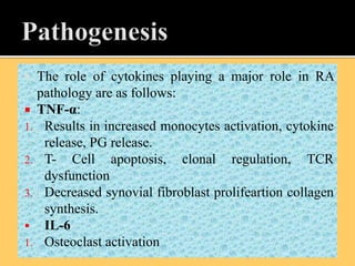  The role of cytokines playing a major role in RA
pathology are as follows:
 TNF-α:
1. Results in increased monocytes activation, cytokine
release, PG release.
2. T- Cell apoptosis, clonal regulation, TCR
dysfunction
3. Decreased synovial fibroblast prolifeartion collagen
synthesis.
 IL-6
1. Osteoclast activation
 