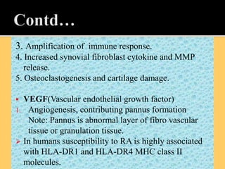 3. Amplification of immune response.
4. Increased synovial fibroblast cytokine and MMP
release.
5. Osteoclastogenesis and cartilage damage.
 VEGF(Vascular endothelial growth factor)
1. Angiogenesis, contributing pannus formation
4. Note: Pannus is abnormal layer of fibro vascular
tissue or granulation tissue.
 In humans susceptibility to RA is highly associated
with HLA-DR1 and HLA-DR4 MHC class II
molecules.
 