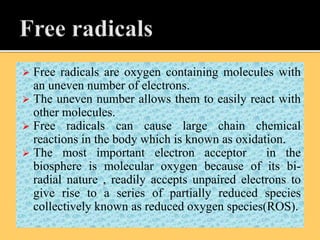  Free radicals are oxygen containing molecules with
an uneven number of electrons.
 The uneven number allows them to easily react with
other molecules.
 Free radicals can cause large chain chemical
reactions in the body which is known as oxidation.
 The most important electron acceptor in the
biosphere is molecular oxygen because of its bi-
radial nature , readily accepts unpaired electrons to
give rise to a series of partially reduced species
collectively known as reduced oxygen species(ROS).
 