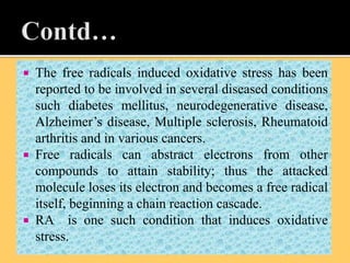  The free radicals induced oxidative stress has been
reported to be involved in several diseased conditions
such diabetes mellitus, neurodegenerative disease,
Alzheimer’s disease, Multiple sclerosis, Rheumatoid
arthritis and in various cancers.
 Free radicals can abstract electrons from other
compounds to attain stability; thus the attacked
molecule loses its electron and becomes a free radical
itself, beginning a chain reaction cascade.
 RA is one such condition that induces oxidative
stress.
 