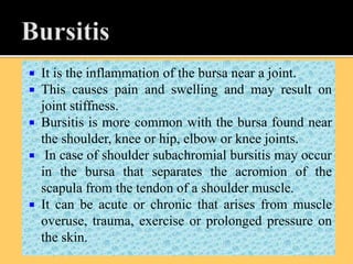  It is the inflammation of the bursa near a joint.
 This causes pain and swelling and may result on
joint stiffness.
 Bursitis is more common with the bursa found near
the shoulder, knee or hip, elbow or knee joints.
 In case of shoulder subachromial bursitis may occur
in the bursa that separates the acromion of the
scapula from the tendon of a shoulder muscle.
 It can be acute or chronic that arises from muscle
overuse, trauma, exercise or prolonged pressure on
the skin.
 