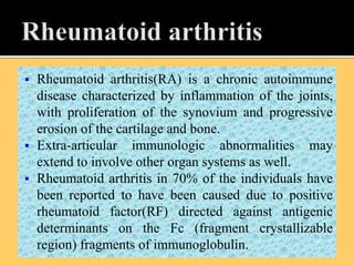  Rheumatoid arthritis(RA) is a chronic autoimmune
disease characterized by inflammation of the joints,
with proliferation of the synovium and progressive
erosion of the cartilage and bone.
 Extra-articular immunologic abnormalities may
extend to involve other organ systems as well.
 Rheumatoid arthritis in 70% of the individuals have
been reported to have been caused due to positive
rheumatoid factor(RF) directed against antigenic
determinants on the Fc (fragment crystallizable
region) fragments of immunoglobulin.
 